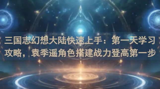 三国志幻想大陆快速上手：第一天学习攻略，袁季遥角色搭建战力登高第一步