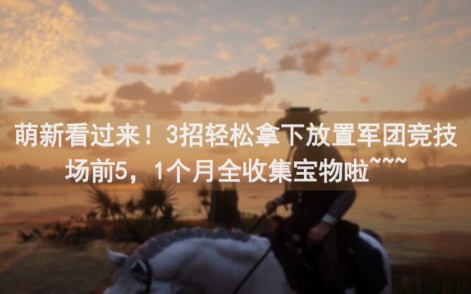 萌新看过来！3招轻松拿下放置军团竞技场前5，1个月全收集宝物啦~~~