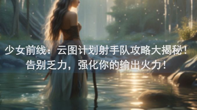 少女前线：云图计划射手队攻略大揭秘！告别乏力，强化你的输出火力！